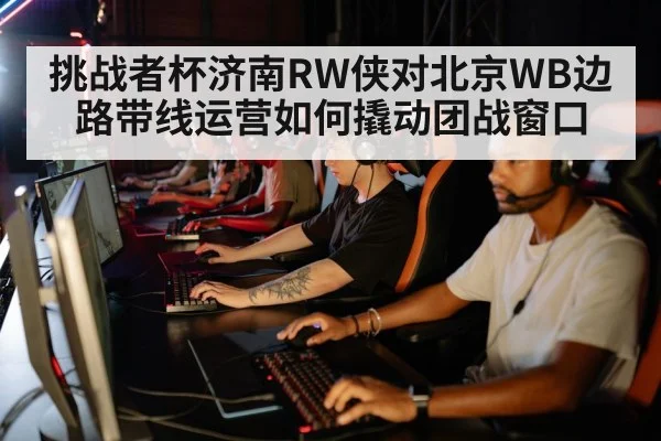 挑战者杯济南RW侠对北京WB边路带线运营如何撬动团战窗口